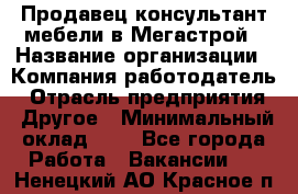 Продавец-консультант мебели в Мегастрой › Название организации ­ Компания-работодатель › Отрасль предприятия ­ Другое › Минимальный оклад ­ 1 - Все города Работа » Вакансии   . Ненецкий АО,Красное п.